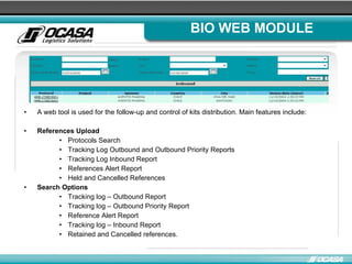 BIO WEB MODULE A web tool is used for the follow-up and control of kits distribution. Main features include: References Upload Protocols Search Tracking Log Outbound and Outbound Priority Reports  Tracking Log Inbound Report References Alert Report  Held and Cancelled References  Search Options Tracking log – Outbound Report Tracking log – Outbound Priority Report Reference Alert Report Tracking log – Inbound Report Retained and Cancelled references.  