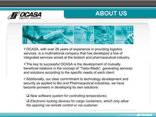 ABOUT US OCASA, with over 26 years of experience in providing logistics services, is a multinational company that has developed a line of integrated services aimed at the biotech and pharmaceutical industry. The key to successful OCASA is the development of mutually beneficial relations in the concept of “Tailor-Made", generating services and solutions according to the specific needs of each client. Additionally, our clear commitment to technology development and security as applied to Bio and Pharmaceutical industries, we have become pioneers in developing its own solutions:  New software system for controlling temperatures.  Electronic locking devices for cargo containers, which only allow the opening via remote control or via customer. 