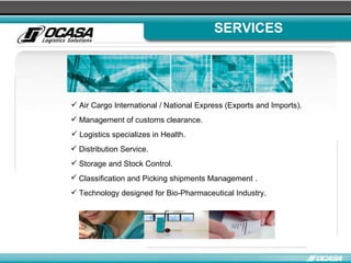 SERVICES Air Cargo International / National Express (Exports and Imports). Management of customs clearance. Logistics specializes in Health.  Distribution Service.  Storage and Stock Control.  Classification and Picking shipments Management   . Technology designed for Bio-Pharmaceutical Industry. 