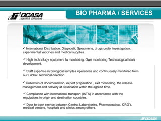 BIO PHARMA / SERVICES International Distribution: Diagnostic Specimens, drugs under investigation, experimental vaccines and medical supplies.  High technology equipment to monitoring. Own monitoring Technological tools development. Staff expertise in biological samples   operations and continuously monitored from our Global Technical direction. Collection of documentation, export preparation   , exit monitoring, the release management and delivery at destination within the agreed time.  Compliance with international transport (IATA) in accordance with the regulations in origin and destination countries. Door to door service between Central Laboratories, Pharmaceutical, CRO's, medical centers, hospitals and clinics among others.  