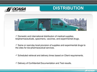 DISTRIBUTION Domestic and international distribution of medical supplies, biopharmaceuticals, specimens, vaccines, and experimental drugs. Same or next-day local provision of supplies and experimental drugs to the sites for bio-pharmaceutical services . Scheduled retrieval and delivery times based on Client requirements . Delivery of Confidential Documentation and Test results. 