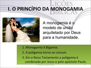 I. O PRINCÍPIO DA MONOGAMIA

                       A monogamia é o
                       modelo de união
                       arquitetado por Deus
                       para a humanidade.

     1. Monogamia X Bigamia.
     2. A poligamia torna-se comum.
     3. Em o Novo Testamento a poligamia é
       condenada por Jesus e pelo apóstolo Paulo.
              Pr. Moisés Sampaio de Paula      11
 