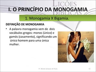 I. O PRINCÍPIO DA MONOGAMIA
             1. Monogamia X Bigamia.
             1. Monogamia X Bigamia.
DEFINIÇÃO DE MONOGAMIA
• A palavra monogamia vem de dois
  vocábulos gregos: monos (único) e
  gamós (casamento), significando um
   único homem para uma única
  mulher.




                       Pr. Moisés Sampaio de Paula   13
 
