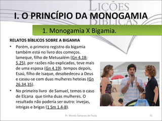 I. O PRINCÍPIO DA MONOGAMIA
                 1. Monogamia X Bigamia.
                 1. Monogamia X Bigamia.
RELATOS BÍBLICOS SOBRE A BIGAMIA
• Porém, o primeiro registro da bigamia
   também está no livro dos começos.
   lameque, filho de Metusalém (Gn 4.18;
   5.25), por razões não explicadas, teve mais
   de uma esposa (Gn 4.19). tempos depois,
   Esaú, filho de Isaque, desobedeceu a Deus
   e casou-se com duas mulheres heteias (Gn
   26.34,35).
• No primeiro livro de Samuel, temos o caso
   de Elcana que tinha duas mulheres. O
   resultado não poderia ser outro: invejas,
   intrigas e brigas (1 Sm 1.4-8).
                              Pr. Moisés Sampaio de Paula   15
 