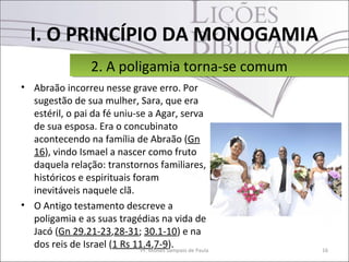 I. O PRINCÍPIO DA MONOGAMIA
                 2. A poligamia torna-se comum
                 2. A poligamia torna-se comum
• Abraão incorreu nesse grave erro. Por
  sugestão de sua mulher, Sara, que era
  estéril, o pai da fé uniu-se a Agar, serva
  de sua esposa. Era o concubinato
  acontecendo na família de Abraão (Gn
  16), vindo Ismael a nascer como fruto
  daquela relação: transtornos familiares,
  históricos e espirituais foram
  inevitáveis naquele clã.
• O Antigo testamento descreve a
  poligamia e as suas tragédias na vida de
  Jacó (Gn 29.21-23,28-31; 30.1-10) e na
  dos reis de Israel (1 Rs 11.4,7-9). de Paula
                             Pr. Moisés Sampaio   16
 