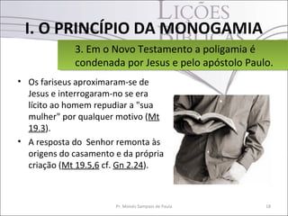 I. O PRINCÍPIO DA MONOGAMIA
             3. Em o Novo Testamento a poligamia é
             3. Em o Novo Testamento a poligamia é
             condenada por Jesus e pelo apóstolo Paulo.
             condenada por Jesus e pelo apóstolo Paulo.
• Os fariseus aproximaram-se de
  Jesus e interrogaram-no se era
  lícito ao homem repudiar a "sua
  mulher" por qualquer motivo (Mt
  19.3).
• A resposta do Senhor remonta às
  origens do casamento e da própria
  criação (Mt 19.5,6 cf. Gn 2.24).



                       Pr. Moisés Sampaio de Paula   18
 