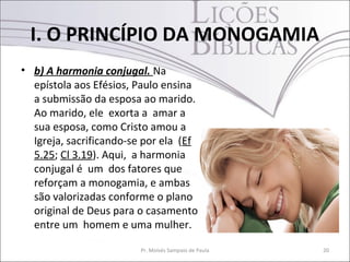 I. O PRINCÍPIO DA MONOGAMIA
• b) A harmonia conjugal. Na
  epístola aos Efésios, Paulo ensina
  a submissão da esposa ao marido.
  Ao marido, ele exorta a amar a
  sua esposa, como Cristo amou a
  Igreja, sacrificando-se por ela (Ef
  5.25; Cl 3.19). Aqui, a harmonia
  conjugal é um dos fatores que
  reforçam a monogamia, e ambas
  são valorizadas conforme o plano
  original de Deus para o casamento
  entre um homem e uma mulher.

                         Pr. Moisés Sampaio de Paula   20
 