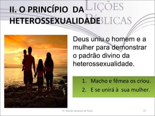 II. O PRINCÍPIO DA
HETEROSSEXUALIDADE
                   Deus uniu o homem e a
                   mulher para demonstrar
                   o padrão divino da
                   heterossexualidade.

                           1. Macho e fêmea os criou.
                           2. E se unirá à sua mulher.


          Pr. Moisés Sampaio de Paula             22
 