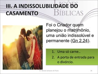 III. A INDISSOLUBILIDADE DO
CASAMENTO
                     Foi o Criador quem
                     planejou o matrimônio,
                     uma união indissolúvel e
                     permanente (Gn 2.24).

                             1. Uma só carne..
                             2. A porta de entrada para
                                o divórcio.

            Pr. Moisés Sampaio de Paula             26
 