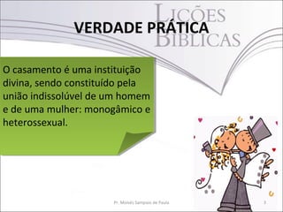 VERDADE PRÁTICA

O casamento é uma instituição
O casamento é uma instituição
divina, sendo constituído pela
divina, sendo constituído pela
união indissolúvel de um homem
união indissolúvel de um homem
e de uma mulher: monogâmico e
e de uma mulher: monogâmico e
heterossexual.
heterossexual.




                      Pr. Moisés Sampaio de Paula   3
 