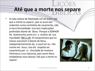 Até que a morte nos separe
•   O voto solene de fidelidade um ao outro 'até
    que a morte os separe', que se ouve dos
    nubentes numa cerimônia de casamento, não
    é mera formalidade. Isso tem implicações
    profundas diante de Deus: 'Porque o SENHOR
    foi testemunha entre ti e a mulher da tua
    mocidade' (Ml 2.14). O compromisso que os
    noivos assumem é diante de Deus,
    independentemente de o casal ser ou não
    crente em Jesus. Isso diz respeito ao
    casamento per si, vinculado de maneira
    intrínseca à sua natureza, pois assim Deus
    estabeleceu essa aliança 'até que a morte os
    separe’.

                             Pr. Moisés Sampaio de Paula   31
 