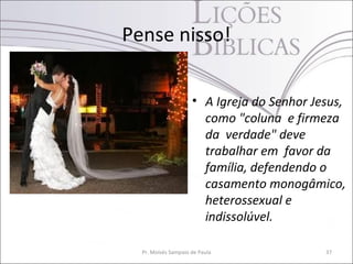 Pense nisso!

                     • A Igreja do Senhor Jesus,
                       como "coluna e firmeza
                       da verdade" deve
                       trabalhar em favor da
                       família, defendendo o
                       casamento monogâmico,
                       heterossexual e
                       indissolúvel.

  Pr. Moisés Sampaio de Paula               37
 