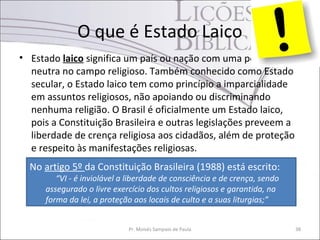 O que é Estado Laico
• Estado laico significa um país ou nação com uma posição
  neutra no campo religioso. Também conhecido como Estado
  secular, o Estado laico tem como princípio a imparcialidade
  em assuntos religiosos, não apoiando ou discriminando
  nenhuma religião. O Brasil é oficialmente um Estado laico,
  pois a Constituição Brasileira e outras legislações preveem a
  liberdade de crença religiosa aos cidadãos, além de proteção
  e respeito às manifestações religiosas.
  No artigo 5º da Constituição Brasileira (1988) está escrito:
         “VI - é inviolável a liberdade de consciência e de crença, sendo
      assegurado o livre exercício dos cultos religiosos e garantida, na
      forma da lei, a proteção aos locais de culto e a suas liturgias;”


                             Pr. Moisés Sampaio de Paula                    38
 