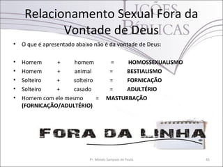 Relacionamento Sexual Fora da
            Vontade de Deus
•   O que é apresentado abaixo não é da vontade de Deus:

•   Homem      +     homem              =    HOMOSSEXUALISMO
•   Homem      +     animal             =    BESTIALISMO
•   Solteiro   +     solteiro           =    FORNICAÇÃO
•   Solteiro   +     casado             =    ADULTÉRIO
•   Homem com ele mesmo       =        MASTURBAÇÃO
    (FORNICAÇÃO/ADULTÉRIO)




                             Pr. Moisés Sampaio de Paula       41
 
