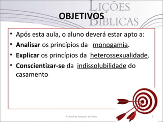 OBJETIVOS
•   Após esta aula, o aluno deverá estar apto a:
•   Analisar os princípios da monogamia.
•   Explicar os princípios da heterossexualidade.
•   Conscientizar-se da indissolubilidade do
    casamento




                    Pr. Moisés Sampaio de Paula     5
 