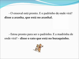 - O enxoval está pronto. E o padrinho de onde virá? disse a aranha, que está no aranhal. - Estou pronto para ser o padrinho. E a madrinha de onde virá? –  disse o rato que está no buraquinho. 