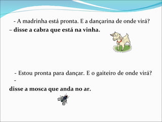 - A madrinha está pronta. E a dançarina de onde virá? –  disse a cabra que está na vinha. - Estou pronta para dançar. E o gaiteiro de onde virá? -  disse a mosca que anda no ar. 