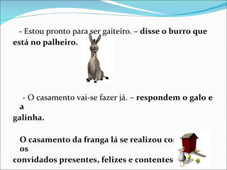 - Estou pronto para ser gaiteiro. –  disse o burro que está no palheiro. - O casamento vai-se fazer já. –  respondem o galo e a galinha. O casamento da franga lá se realizou com todos os convidados presentes, felizes e contentes.  