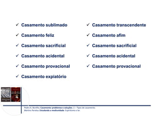  Casamento sublimado
 Casamento feliz
 Casamento sacrificial
 Casamento acidental
 Casamento provacional
 Casamento expiatório
Pedro A. Bonilha. Casamento: problemas e soluções. 2 – Tipos de casamento.
Martins Peralva. Estudando a mediunidade. Espiritismo e lar.
 Casamento transcendente
 Casamento afim
 Casamento sacrificial
 Casamento acidental
 Casamento provacional
 