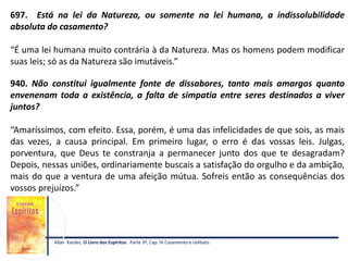 697. Está na lei da Natureza, ou somente na lei humana, a indissolubilidade
absoluta do casamento?
“É uma lei humana muito contrária à da Natureza. Mas os homens podem modificar
suas leis; só as da Natureza são imutáveis.”
940. Não constitui igualmente fonte de dissabores, tanto mais amargos quanto
envenenam toda a existência, a falta de simpatia entre seres destinados a viver
juntos?
“Amaríssimos, com efeito. Essa, porém, é uma das infelicidades de que sois, as mais
das vezes, a causa principal. Em primeiro lugar, o erro é das vossas leis. Julgas,
porventura, que Deus te constranja a permanecer junto dos que te desagradam?
Depois, nessas uniões, ordinariamente buscais a satisfação do orgulho e da ambição,
mais do que a ventura de uma afeição mútua. Sofreis então as consequências dos
vossos prejuízos.”
Allan Kardec. O Livro dos Espíritos. Parte 3ª, Cap. IV Casamento e celibato.
 