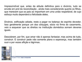 Imprescindível que, antes da atitude definitiva para o divórcio, tudo se
envide em prol da reconciliação , ainda mais considerando quanto os filhos,
que merecem que os pais se imponham em uma união respeitável, de cujo
esforço muito dependerá a felicidade deles.
Divórcio, edificação adiada, resto a pagar no balanço do espírito devedor.
Isso geralmente porque um dos cônjuges, sócio na firma do casamento,
veio a esquecer que os direitos na instituição doméstica somam deveres
iguais.
Descobrem, por fim, que amar não é apenas fantasiar, mas acima de tudo,
construir. E construir pede não somente plano e esperança, mas também
suor e por vezes aflição e lágrimas.
Divaldo P. Franco. Após a tempestade.
 