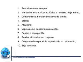 Internet. Conselhos para um casamento feliz.
1. Respeito mútuo, sempre;
2. Mantenha a comunicação: lúcida e honesta. Seja atento;
3. Compromisso. Fortaleça os laços de família;
4. Elogie;
5. Altruísmo;
6. Vigie os seus pensamentos e ações;
7. Perdoe e peça perdão;
8. Realize atividades em conjunto;
9. Compreender o papel da sexualidade no casamento;
10. Seja tolerante.
 