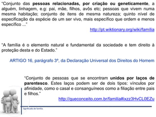 “Conjunto das pessoas relacionadas, por criação ou geneticamente, a
alguém, linhagem, e.g: pai, mãe, filhos, avôs etc; pessoas que vivem numa
mesma habitação; conjunto de itens de mesma natureza; quinto nível de
especificação da espécie de um ser vivo, mais específico que ordem e menos
específico ...”
http://pt.wiktionary.org/wiki/família
Significado de família.
“Conjunto de pessoas que se encontram unidos por laços de
parentesco. Estes laços podem ser de dois tipos: vínculos por
afinidade, como o casal e consanguíneos como a filiação entre pais
e filhos.”
http://queconceito.com.br/familia#ixzz3HvCL0EZu
“A família é o elemento natural e fundamental da sociedade e tem direito à
proteção desta e do Estado.”
ARTIGO 16, parágrafo 3º, da Declaração Universal dos Direitos do Homem
 