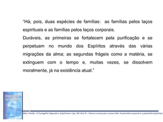 Allan Kardec. O Evangelho Segundo o Espiritismo. Cap. XIV item 8 – Honrai a vosso pai e vossa mãe: A parentela corporal e a parentela espiritual.
“Há, pois, duas espécies de famílias: as famílias pelos laços
espirituais e as famílias pelos laços corporais.
Duráveis, as primeiras se fortalecem pela purificação e se
perpetuam no mundo dos Espíritos através das várias
migrações da alma; as segundas frágeis como a matéria, se
extinguem com o tempo e, muitas vezes, se dissolvem
moralmente, já na existência atual.”
 