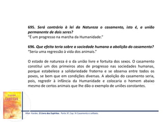 695. Será contrário à lei da Natureza o casamento, isto é, a união
permanente de dois seres?
“É um progresso na marcha da Humanidade.”
696. Que efeito teria sobre a sociedade humana a abolição do casamento?
“Seria uma regressão à vida dos animais.”
O estado de natureza é o da união livre e fortuita dos sexos. O casamento
constitui um dos primeiros atos de progresso nas sociedades humanas,
porque estabelece a solidariedade fraterna e se observa entre todos os
povos, se bem que em condições diversas. A abolição do casamento seria,
pois, regredir à infância da Humanidade e colocaria o homem abaixo
mesmo de certos animais que lhe dão o exemplo de uniões constantes.
Allan Kardec. O Livro dos Espíritos. Parte 3ª, Cap. IV Casamento e celibato.
 