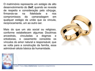 Divaldo P. Franco. Amor, imbatível amor. Casamento e companheirismo.
O matrimónio representa um estágio de alto
desenvolvimento do Self, quando se reveste
de respeito e consideração pelo cônjuge,
firmando-se na fidelidade e nos
compromissos da camaradagem em
qualquer estágio da união que os vincula,
reciprocamente, um ao outro ser.
Mais do que um ato social ou religioso,
conforme estabelecem algumas Doutrinas
ancestrais, vinculadas a dogmas e
ortodoxias, o casamento consolida os
vínculos do amor natural e responsável, que
se volta para a construção da família, essa
admirável célula básica da humanidade.
 
