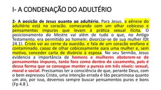 I- A CONDENAÇÃO DO ADULTÉRIO
2- A posição de Jesus quanto ao adultério. Para Jesus, a gênese do
adultério está no coração, começando com um olhar cobiçoso e
pensamentos impuros que levam à prática sexual ilícita. O
posicionamento do Mestre vai além de tudo o que, no Antigo
Testamento, era permitido ao homem: divorciar-se de sua mulher (Dt
24.1). Cristo vai ao cerne da questão, e fala de um coração profano e
contaminado, capaz de olhar cobiçosamente para uma mulher e, sem
motivo, conceder carta de divórcio à esposa. No seu Sermão, Jesus
evidencia a importância de homens e mulheres absterem-se de
pensamentos impuros, tanto fora como dentro do casamento, pois é
dessa forma que se consegue manter a pureza em três níveis: sexual,
moral e social. Precisamos ter a consciência de que, perante Deus, com
o bem expressou Cristo, uma intenção errada é tão pecaminosa quanto
um ato, por isso, devemos sempre buscar pensamentos puros e bons
(Fp 4.8 ).
 