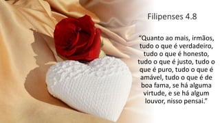 Filipenses 4.8
“Quanto ao mais, irmãos,
tudo o que é verdadeiro,
tudo o que é honesto,
tudo o que é justo, tudo o
que é puro, tudo o que é
amável, tudo o que é de
boa fama, se há alguma
virtude, e se há algum
louvor, nisso pensai.”
 