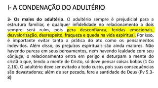 I- A CONDENAÇÃO DO ADULTÉRIO
3- Os males do adultério. O adultério sempre é prejudicial para a
estrutura familiar, e qualquer infidelidade no relacionamento a dois
sempre será ruim, pois gera desconfiança, feridas emocionais,
desvalorização, desrespeito, fraqueza e queda na vida espiritual. Por isso,
é importante evitar tanto a prática do ato como os pensamentos
indevidos. Além disso, os prejuízos espirituais são ainda maiores. Não
havendo pureza em seus pensamentos, nem havendo lealdade com seu
cônjuge, o relacionamento entra em perigo e deturpam a mente do
cristã o que, tendo a mente de Cristo, só deve pensar coisas bobas (1 Co
2.16). O adultério deve ser evitado a todo custo, pois suas consequências
são devastadoras; além de ser pecado, fere a santidade de Deus (Pv 5.3-
8)
 