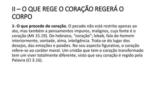 II – O QUE REGE O CORAÇÃO REGERÁ O
CORPO
1- O que procede do coração. O pecado não está restrito apenas ao
ato, mas também a pensamentos impuros, malignos, cuja fonte é o
coração (Mt 15.19). Do hebraico, “coração”; lebab, fala do homem
interiormente, vontade, alma, inteligência. Trata-se do lugar dos
desejos, das emoções e paixões. No seu aspecto figurativo, o coração
refere-se ao caráter moral. Um cristão que tem o coração transformado
tem um viver totalmente diferente, visto que seu coração é regido pela
Palavra (Cl 3.16).
 