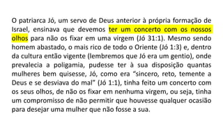 O patriarca Jó, um servo de Deus anterior à própria formação de
Israel, ensinava que devemos ter um concerto com os nossos
olhos para não os fixar em uma virgem (Jó 31:1). Mesmo sendo
homem abastado, o mais rico de todo o Oriente (Jó 1:3) e, dentro
da cultura então vigente (lembremos que Jó era um gentio), onde
prevalecia a poligamia, pudesse ter à sua disposição quantas
mulheres bem quisesse, Jó, como era “sincero, reto, temente a
Deus e se desviava do mal” (Jó 1:1), tinha feito um concerto com
os seus olhos, de não os fixar em nenhuma virgem, ou seja, tinha
um compromisso de não permitir que houvesse qualquer ocasião
para desejar uma mulher que não fosse a sua.
 