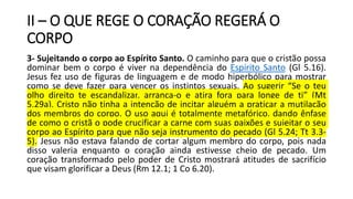 II – O QUE REGE O CORAÇÃO REGERÁ O
CORPO
3- Sujeitando o corpo ao Espírito Santo. O caminho para que o cristão possa
dominar bem o corpo é viver na dependência do Espírito Santo (Gl 5.16).
Jesus fez uso de figuras de linguagem e de modo hiperbólico para mostrar
como se deve fazer para vencer os instintos sexuais. Ao sugerir “Se o teu
olho direito te escandalizar, arranca-o e atira fora para longe de ti” (Mt
5.29a), Cristo não tinha a intenção de incitar alguém a praticar a mutilação
dos membros do corpo. O uso aqui é totalmente metafórico, dando ênfase
de como o cristã o pode crucificar a carne com suas paixões e sujeitar o seu
corpo ao Espírito para que não seja instrumento do pecado (Gl 5.24; Tt 3.3-
5). Jesus não estava falando de cortar algum membro do corpo, pois nada
disso valeria enquanto o coração ainda estivesse cheio de pecado. Um
coração transformado pelo poder de Cristo mostrará atitudes de sacrifício
que visam glorificar a Deus (Rm 12.1; 1 Co 6.20).
 