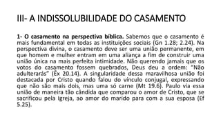 III- A INDISSOLUBILIDADE DO CASAMENTO
1- O casamento na perspectiva bíblica. Sabemos que o casamento é
mais fundamental em todas as instituições sociais (Gn 1.28; 2.24). Na
perspectiva divina, o casamento deve ser uma união permanente, em
que homem e mulher entram em uma aliança a fim de construir uma
união única na mais perfeita intimidade. Não querendo jamais que os
votos do casamento fossem quebrados, Deus deu a ordem: “Não
adulterarás” (Êx 20.14). A singularidade dessa maravilhosa união foi
destacada por Cristo quando falou do vínculo conjugal, expressando
que não são mais dois, mas uma só carne (Mt 19.6). Paulo via essa
união de maneira tão cândida que comparou o amor de Cristo, que se
sacrificou pela Igreja, ao amor do marido para com a sua esposa (Ef
5.25).
 