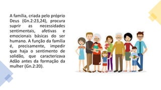 A família, criada pelo próprio
Deus (Gn.2:23,24), procura
suprir as necessidades
sentimentais, afetivas e
emocionais básicas do ser
humano. A função da família
é, precisamente, impedir
que haja o sentimento de
solidão, que caracterizava
Adão antes da formação da
mulher (Gn.2:20).
 