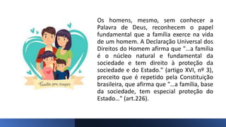 Os homens, mesmo, sem conhecer a
Palavra de Deus, reconhecem o papel
fundamental que a família exerce na vida
de um homem. A Declaração Universal dos
Direitos do Homem afirma que "…a família
é o núcleo natural e fundamental da
sociedade e tem direito à proteção da
sociedade e do Estado." (artigo XVI, nº 3),
preceito que é repetido pela Constituição
brasileira, que afirma que "…a família, base
da sociedade, tem especial proteção do
Estado…" (art.226).
 