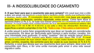 III- A INDISSOLUBILIDADE DO CASAMENTO
2- O que fazer para que o casamento seja para sempre? Um casal que vive a vida
a dois, em amor, irá construir a mais bela e perfeita união, ainda que enfrente lutas
e reveses nesta vida. O casamento deve ser construído com base em respeito,
amizade, bom tratamento, carinho, dignidade, entre outros. Como bem disse o
apóstolo Pedro (1 Pe 3.7), se tudo isso estiver presente no casamento ele será para
sempre. O casal cristão tem conhecimento de que no aspecto espiritual ambos são
iguais (Gn 1.27; Gl 3.28; Cl 3.10,11), e na vida a dois há obrigações distintas e
específicas a serem cumpridas (1 Co 7.3). “todo o cap. 7 fala sobre o matrimônio”
A união sexual é outro fator preponderante que deve ser levado em consideração
no casamento. Ele deve ser desfrutado pelo homem e pela mulher, casados, em
uma intimidade mais profunda. O verbo “coabitar” fala de relação sexual dentro
do casamento (Gn 4.25), tratada pela Bíblia como algo digno (Hb 13.4). O casal
cristão é consciente de que jamais deve usar o sexo como fazem os ímpios, sem
amor, carinho, respeito, tão somente para dar vazão às suas lascívias (1 Ts 4.3-7).
Portanto, o casal que deseja que seu casamento dure para sempre, deve estar em
comunhão com Deus, e ter uma união marcada pelo amor e uma vida sexual
regrada e sadia.
 