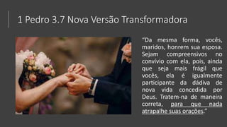 1 Pedro 3.7 Nova Versão Transformadora
“Da mesma forma, vocês,
maridos, honrem sua esposa.
Sejam compreensivos no
convívio com ela, pois, ainda
que seja mais frágil que
vocês, ela é igualmente
participante da dádiva de
nova vida concedida por
Deus. Tratem-na de maneira
correta, para que nada
atrapalhe suas orações.”
 