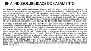 III- A INDISSOLUBILIDADE DO CASAMENTO
3- Casamento: uma união indissolúvel. Na discussão de Jesus com os líderes religiosos, Ele
destacou os ideais divinos sobre o casamento, isto é, como Deus o havia projetado a fim de
que fosse permanente (Mc 10.9). Há exegetas que gastam tempo e muitas letras para
provar que o divórcio era permitido; buscam elementos históricos nas duas escolas
rabínicas de Shammai e Hillel, sendo que a primeira destacava a questão da impureza no
aspecto mosaico a partir do adultério, permitindo a carta de divórcio. A segunda era mais
liberal, e dizia que qualquer desagrado da parte do marido poderia dissolver o casamento.
Contudo, o melhor seria que tais estudiosos gastassem mais o tempo para falar do
casamento conforme o propósito eterno, atentando para o princípio de tudo. Para Jesus, o
casamento é uma união indissolúvel, e por isso deixou claro que, quanto ao divórcio, não
era um mandamento de Moisés, mas sim uma concessão devido à fraqueza humana, por
causa do pecado (Mt 19.8), pelo padrão baixo e desmoralizante em que muitos estavam
vivendo. Enquanto a Lei permitia o divórcio (Dt 24.1-3), Jesus salienta que isso significava
legalizar o adultério. Sempre é doloroso falar sobre divórcio, visto que já se trata da
destruição de um casamento. Porém , com o servos de Deus, precisamos dizer que a
comunidade de salvos, que quer viver o padrão do Reino de Deus, com suas bem-
aventuranças, precisa entender que o ideal divino é ainda indissolubilidade da vida a dois,
tanto física como espiritualmente, seguindo o padrão divino do Éden: os dois serão uma só
carne (Gn 2.23,24).
 