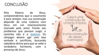 CONCLUSÃO
Pela Palavra de Deus,
compreendemos que o casamento
é para sempre, mas sua construção
depende de uma vivência com
Deus em um relacionamento
marcado pelo amor. Frente aos
problemas que possam surgir, o
caminho não é o divórcio. Os
cônjuges devem agir com boa
vontade e sacrifícios, buscando
sabedoria divina para que se volte à
verdadeira harmonia, com a
presença de Jesus.
 