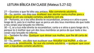 LEITURA BÍBLICA EM CLASSE (Mateus 5.27-32)
27 – Ouvistes o que foi dito aos antigos: Não cometerás adultério.
28 – Eu, porém, vos digo que qualquer que atentar numa mulher para a
cobiçar já em seu coração cometeu adultério com ela.
29 – Portanto, se o teu olho direito te escandalizar, arranca-o e atira-o para
longe de ti, pois te é melhor que se perca um dos teus membros do que todo
o teu corpo seja lançado no inferno.
30 – E, se a tua mão direita te escandalizar, corta-a e atira-a para longe de ti,
porque te é melhor que um dos teus membros se perca do que todo o teu
corpo seja lançado no inferno.
31 – Também foi dito: Qualquer que deixar sua mulher, que lhe dê carta de
desquite.
32 – Eu, porém , vos digo que qualquer que repudiar sua mulher, a não ser
por causa de prostituição, faz que ela cometa adultério; e qualquer que casar
com a repudiada comete adultério.
 