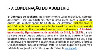 I- A CONDENAÇÃO DO ADULTÉRIO
1- Definição de adultério. No grego temos o verbo moichéuo, “cometer
adultério”, “ser um adúltero”, “ter relação ilícita com a mulher de
outro”; da mulher: “permitir adultério, ser devassa”. Biblicamente, o
adultério é definido como uma relação sexual que um homem casado
tem com uma mulher que não é sua esposa ou vice-versa. A idolatria
era chamada, figuradamente, de adultério (Jr 3.8,9; Ez 23.37). Jamais
se deve pensar que as ordens divinas em relação ao adultério fossem
pesadas demais; na verdade, por meio dessas prescrições da Lei, o que
se colimava era preservar o casamento, a fidelidade conjugal, a família.
O mandamento “não adulterarás” trata-se de um dique que preserva a
fidelidade conjugal e a família, a célula mater da sociedade.
 
