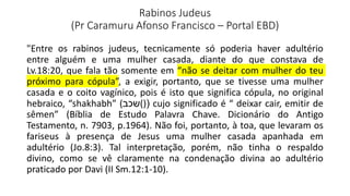 Rabinos Judeus
(Pr Caramuru Afonso Francisco – Portal EBD)
"Entre os rabinos judeus, tecnicamente só poderia haver adultério
entre alguém e uma mulher casada, diante do que constava de
Lv.18:20, que fala tão somente em “não se deitar com mulher do teu
próximo para cópula”, a exigir, portanto, que se tivesse uma mulher
casada e o coito vagínico, pois é isto que significa cópula, no original
hebraico, “shakhabh” (‫()(שכב‬ cujo significado é “ deixar cair, emitir de
sêmen” (Bíblia de Estudo Palavra Chave. Dicionário do Antigo
Testamento, n. 7903, p.1964). Não foi, portanto, à toa, que levaram os
fariseus à presença de Jesus uma mulher casada apanhada em
adultério (Jo.8:3). Tal interpretação, porém, não tinha o respaldo
divino, como se vê claramente na condenação divina ao adultério
praticado por Davi (II Sm.12:1-10).
 