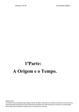 Francisco J. B. Sá O casarão dos Infelizes
[Digite texto]
Frei Albino Aresi,psicólogo,parapsicólogo e Diretor da Mens Sana.Grã-Cruz da ONU.Juntamente com Dra.Cristina
Cabral,psicóloga formada pela Universidade Federal da Bahia,em 1985,analisaram e provaram a autenticidade
destes fatos,recomendando a edição do Livro-O casarão dos Infelizes.
1ªParte:
A Origem e o Tempo.
 