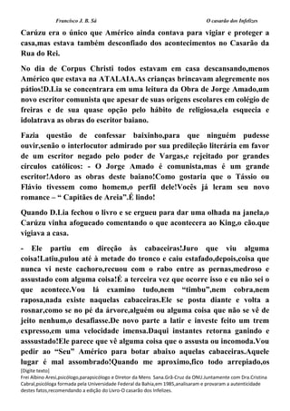 Francisco J. B. Sá O casarão dos Infelizes
[Digite texto]
Frei Albino Aresi,psicólogo,parapsicólogo e Diretor da Mens Sana.Grã-Cruz da ONU.Juntamente com Dra.Cristina
Cabral,psicóloga formada pela Universidade Federal da Bahia,em 1985,analisaram e provaram a autenticidade
destes fatos,recomendando a edição do Livro-O casarão dos Infelizes.
Carúzu era o único que Américo ainda contava para vigiar e proteger a
casa,mas estava também desconfiado dos acontecimentos no Casarão da
Rua do Rei.
No dia de Corpus Christi todos estavam em casa descansando,menos
Américo que estava na ATALAIA.As crianças brincavam alegremente nos
pátios!D.Lia se concentrara em uma leitura da Obra de Jorge Amado,um
novo escritor comunista que apesar de suas origens escolares em colégio de
freiras e de sua quase opção pelo hábito de religiosa,ela esquecia e
idolatrava as obras do escritor baiano.
Fazia questão de confessar baixinho,para que ninguém pudesse
ouvir,senão o interlocutor admirado por sua predileção literária em favor
de um escritor negado pelo poder de Vargas,e rejeitado por grandes
círculos católicos: - O Jorge Amado é comunista,mas é um grande
escritor!Adoro as obras deste baiano!Como gostaria que o Tássio ou
Flávio tivessem como homem,o perfil dele!Vocês já leram seu novo
romance – “ Capitães de Areia”.É lindo!
Quando D.Lia fechou o livro e se ergueu para dar uma olhada na janela,o
Carúzu vinha afogueado comentando o que acontecera ao King,o cão.que
vigiava a casa.
- Ele partiu em direção às cabaceiras!Juro que viu alguma
coisa!Latiu,pulou até à metade do tronco e caiu estafado,depois,coisa que
nunca vi neste cachoro,recuou com o rabo entre as pernas,medroso e
assustado com alguma coisa!É a terceira vez que ocorre isso e eu não sei o
que acontece.Vou lá examino tudo,nem “timbu”,nem cobra,nem
raposa,nada existe naquelas cabaceiras.Ele se posta diante e volta a
rosnar,como se no pé da árvore,alguém ou alguma coisa que não se vê de
jeito nenhum,o desafiasse.De novo parte a latir e investe feito um trem
expresso,em uma velocidade imensa.Daqui instantes retorna ganindo e
asssustado!Ele parece que vê alguma coisa que o assusta ou incomoda.Vou
pedir ao “Seu” Américo para botar abaixo aquelas cabaceiras.Aquele
lugar é mal assombrado!Quando me aproximo,fico todo arrepiado,os
 