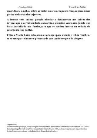 Francisco J. B. Sá O casarão dos Infelizes
[Digite texto]
Frei Albino Aresi,psicólogo,parapsicólogo e Diretor da Mens Sana.Grã-Cruz da ONU.Juntamente com Dra.Cristina
Cabral,psicóloga formada pela Universidade Federal da Bahia,em 1985,analisaram e provaram a autenticidade
destes fatos,recomendando a edição do Livro-O casarão dos Infelizes.
escuridão se ampliou sobre as matas do oitão,enquanto corujas piaram nas
partes mais altas dos cajueiros.
A imensa casa branca parecia afundar e desaparecer nas sobras das
árvores que a cercavam.Tudo concorria,o silêncio,o vento,uma janela que
batia descuidada nos fundos,para que se sentisse imerso na solidão do
casarão da Rua do Rei.
Chica e Marta Luíza colocaram as crianças para dormir e D.Lia recolheu-
se ao seu quarto insone e preocupada com Américo que não chegava.
 