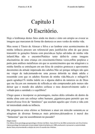 Francisco J. B. Sá O casarão dos Infelizes
[Digite texto]
Frei Albino Aresi,psicólogo,parapsicólogo e Diretor da Mens Sana.Grã-Cruz da ONU.Juntamente com Dra.Cristina
Cabral,psicóloga formada pela Universidade Federal da Bahia,em 1985,analisaram e provaram a autenticidade
destes fatos,recomendando a edição do Livro-O casarão dos Infelizes.
Capítulo I
O Escritório.
Hoje a lembrança destes fatos ainda me doem e sinto um arrepio ao evocar as
imagens que marcaram de forma tão dantesca os anos verdes de minha vida.
Meu nome é Tássio de Alencar e Silva e ao lembrar estes acontecimentos de
minha infância procuro um referencial para justificá-los afim de que possa
transmitir às gerações futuras com precisão,as lições advindas de minha vida
infantil.Mas não o encontro!Patético tento defini-lo como imagens
alucinatórias de uma criança em crescimento.Outras vezes,reflito perplexo e
parto para análises metafísicas em que os acontecimentos que me atingiram e a
minha família se entrelaçam em um feixe de cenários grotescos e apavorantes
decorrentes da atitude impensada dos adultos.Não sei porque milagre não quis
me vingar de tudo,tornando-me uma pessoa dolorida na idade adulta e
ressentido com que os adultos fizeram de minha vida.Mas,eis o milagre!A
quem agradeço?À minha índole ou a alguma dádiva da natureza ou de Deus
que me fez,em um momento de reflexão,se não compreender pelo menos não
deixar que o mundo dos adultos ceifasse o meu desenvolvimento sadio e
voltado para a sanidade e o equilíbrio?
Chego quase a incorporar os personagens, muitos deles retirados de dentro da
minha alma com um esforço sobre humano, gigantesco,para permitir que me
desenvolvesse livre de “demônios” que assolam aqueles que vivem a vida com
tal intensidade ainda na infância.
Me pergunto-se estes efeitos se limitaram a atuar em mim,tão somente,ou se
atingiram de diversas formas,os mais próximos,deixando-os à mercê dos
“fantasmas” que me assombraram no passado?
 